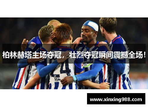 柏林赫塔主场夺冠，壮烈夺冠瞬间震撼全场！